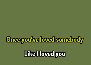 Once you've loved somebody

Like I loved you