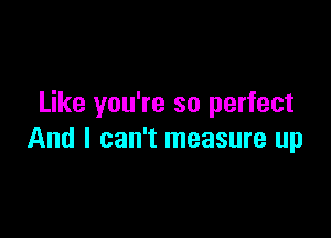 Like you're so perfect

And I can't measure up