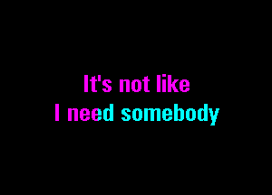 It's not like

I need somebody