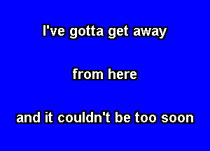 I've gotta get away

from here

and it couldn't be too soon