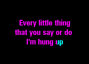 Every little thing

that you say or do
I'm hung up