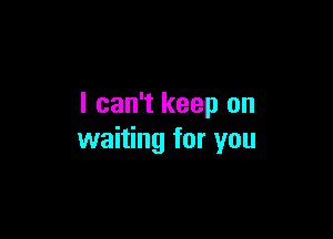 I can't keep on

waiting for you