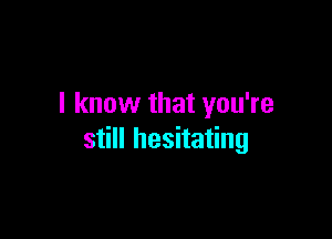 I know that you're

still hesitating