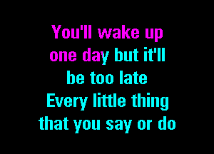 You'll wake up
one day but it'll

be too late
Every little thing
that you say or do
