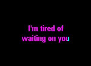 I'm tired of

waiting on you