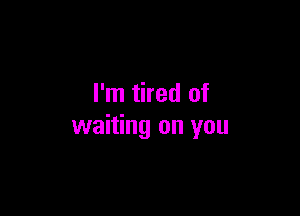 I'm tired of

waiting on you