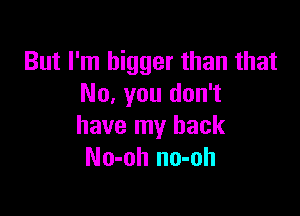 But I'm bigger than that
No, you don't

have my back
No-oh no-oh