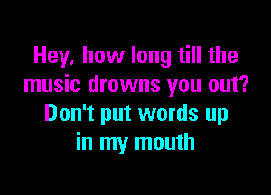Hey, how long till the
music drowns you out?

Don't put words up
in my mouth