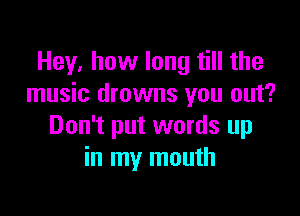 Hey, how long till the
music drowns you out?

Don't put words up
in my mouth