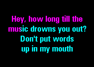 Hey, how long till the
music drowns you out?

Don't put words
up in my mouth