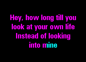 Hey, how long till you
look at your own life

Instead of looking
into mine