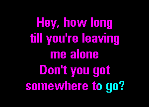 Hey, how long
till you're leaving

me alone
Don't you got
somewhere to go?