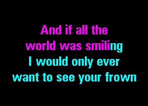 And if all the
world was smiling

I would only ever
want to see your frown