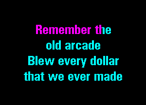 Remember the
old arcade

Blew every dollar
that we ever made
