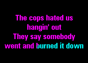 The cops hated us
hangin' out

They say somebody
went and burned it down
