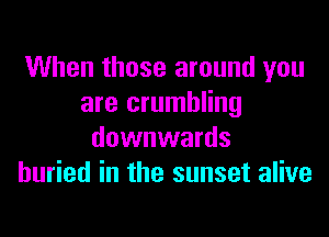When those around you
are crumbling

downwards
buried in the sunset alive
