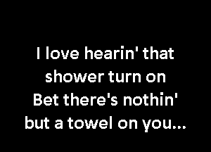 I love hearin' that

shower turn on
Bet there's nothin'
but a towel on you...