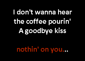 I don't wanna hear
the coffee pourin'
A goodbye kiss

nothin' on you...