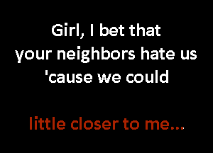 Girl, I bet that
your neighbors hate us

'cause we could

little closer to me...