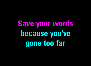 Save your words

because you've
gone too far