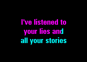 I've listened to

your lies and
all your stories