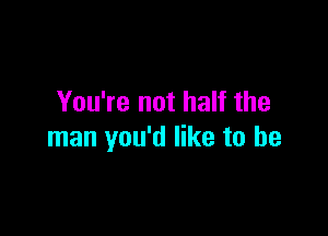 You're not half the

man you'd like to be