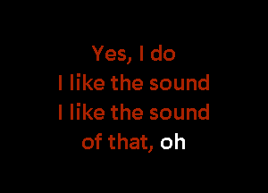 Yes, I do
I like the sound

I like the sound
of that, oh