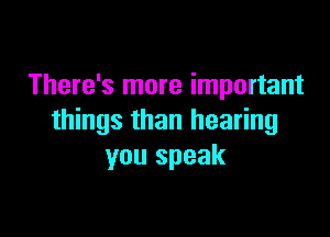 There's more important

things than hearing
you speak