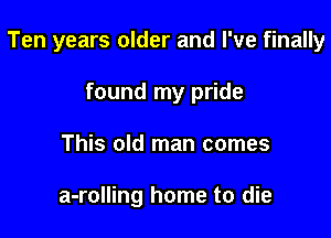 Ten years older and I've finally

found my pride
This old man comes

a-rolling home to die