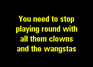 You need to stop
playing round with

all them clowns
and the wangstas