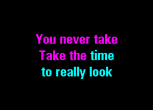 You never take

Take the time
to really look