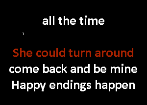 all the time

She could turn around
come back and be mine
Happy endings happen