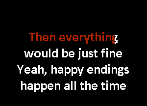 Then everything

would be just fine
Yeah, happy endings
happen all the time