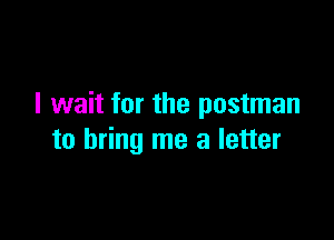 I wait for the postman

to bring me a letter