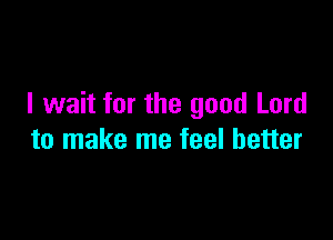 I wait for the good Lord

to make me feel better