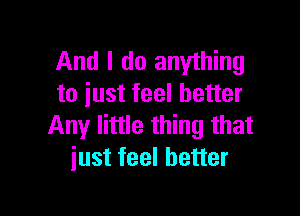 And I do anything
to iust feel better

Any little thing that
iust feel better