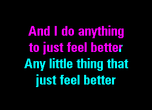 And I do anything
to iust feel better

Any little thing that
iust feel better