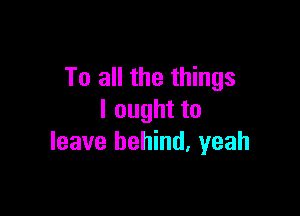 To all the things

I ought to
leave behind. yeah