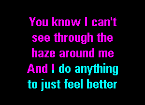 You know I can't
see through the

haze around me
And I do anything
to just feel better