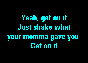 Yeah, get on it
Just shake what

your momma gave you
Get on it