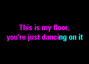 This is my floor,

you're iust dancing on it