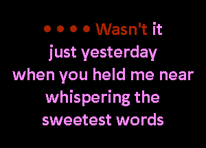 0 0 0 0 Wasn't it
just yesterday

when you held me near
whispering the
sweetest words