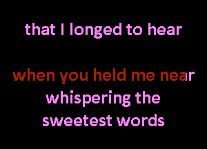 that I longed to hear

when you held me near
whispering the
sweetest words
