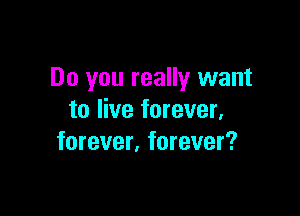 Do you really want

to live forever,
forever. forever?