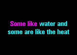 Some like water and

some are like the heat
