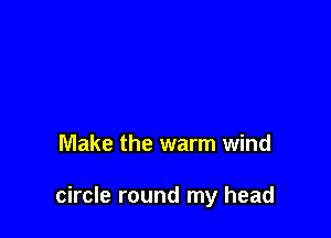 Make the warm wind

circle round my head