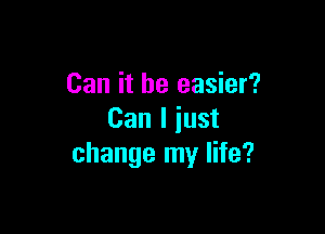 Can it be easier?

Can I just
change my life?