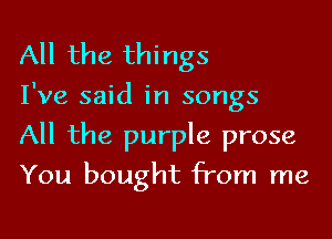 All the things

I've said in songs

All the purple prose
You bought from me