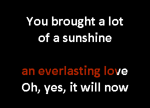 You brought a lot
of a sunshine

an everlasting love
Oh, yes, it will now