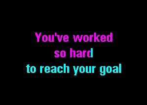 You've worked

so hard
to reach your goal